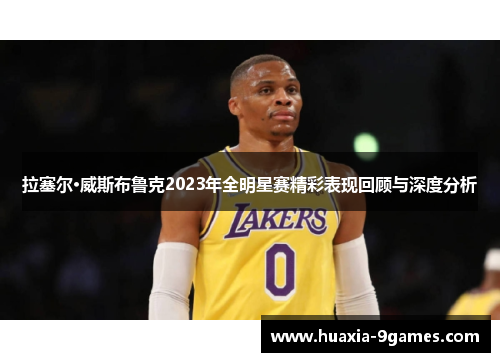 拉塞尔·威斯布鲁克2023年全明星赛精彩表现回顾与深度分析