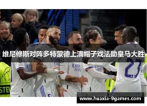 维尼修斯对阵多特蒙德上演帽子戏法助皇马大胜